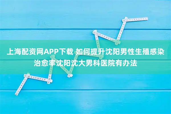 上海配资网APP下载 如何提升沈阳男性生殖感染治愈率沈阳沈大男科医院有办法