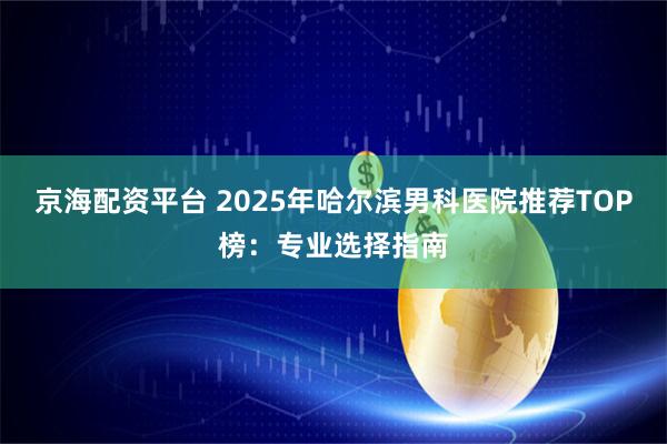 京海配资平台 2025年哈尔滨男科医院推荐TOP榜：专业选择指南