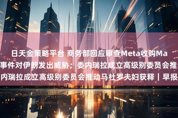 日天金策略平台 商务部回应审查Meta收购Manus；特朗普再次就骚乱事件对伊朗发出威胁；委内瑞拉成立高级别委员会推动马杜罗夫妇获释｜早报