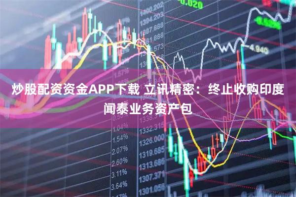 炒股配资资金APP下载 立讯精密：终止收购印度闻泰业务资产包