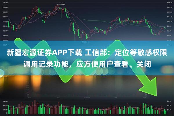 新疆宏源证券APP下载 工信部：定位等敏感权限调用记录功能，应方便用户查看、关闭