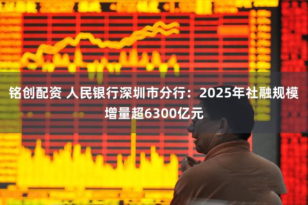 铭创配资 人民银行深圳市分行：2025年社融规模增量超6300亿元