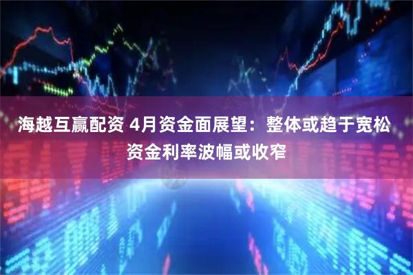 海越互赢配资 4月资金面展望：整体或趋于宽松 资金利率波幅或收窄