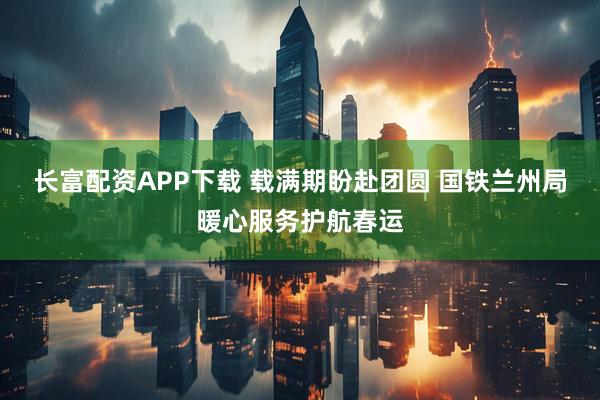 长富配资APP下载 载满期盼赴团圆 国铁兰州局暖心服务护航春运