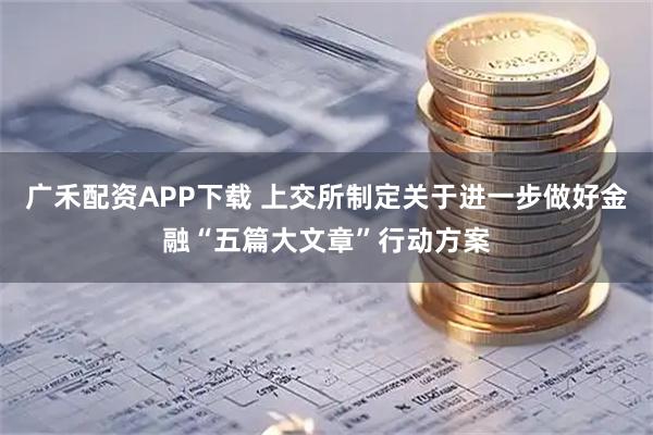 广禾配资APP下载 上交所制定关于进一步做好金融“五篇大文章”行动方案