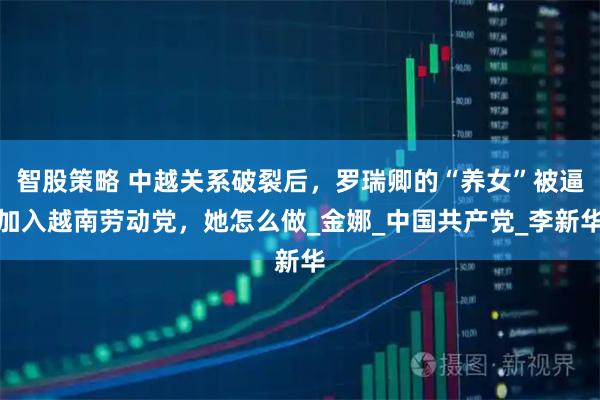 智股策略 中越关系破裂后，罗瑞卿的“养女”被逼加入越南劳动党，她怎么做_金娜_中国共产党_李新华