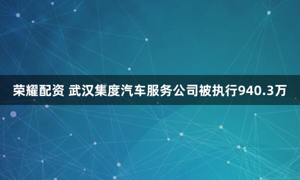 荣耀配资 武汉集度汽车服务公司被执行940.3万