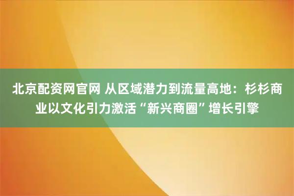 北京配资网官网 从区域潜力到流量高地：杉杉商业以文化引力激活“新兴商圈”增长引擎
