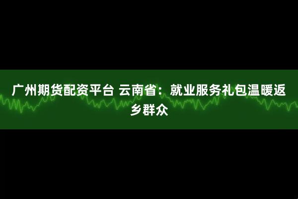 广州期货配资平台 云南省：就业服务礼包温暖返乡群众