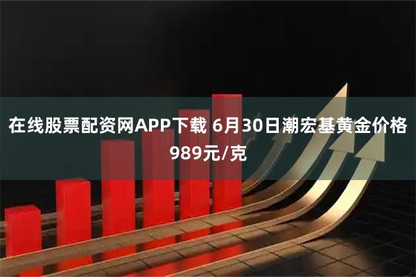 在线股票配资网APP下载 6月30日潮宏基黄金价格989元/克