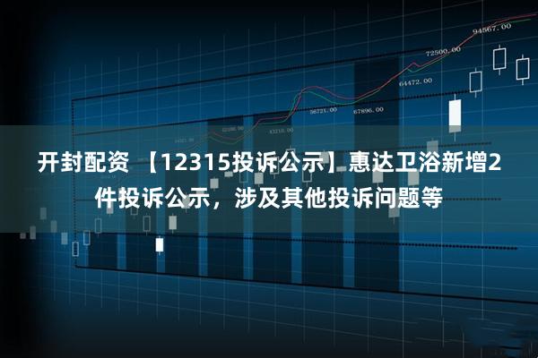 开封配资 【12315投诉公示】惠达卫浴新增2件投诉公示，涉及其他投诉问题等