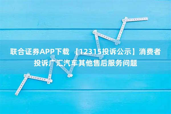 联合证券APP下载 【12315投诉公示】消费者投诉广汇汽车其他售后服务问题