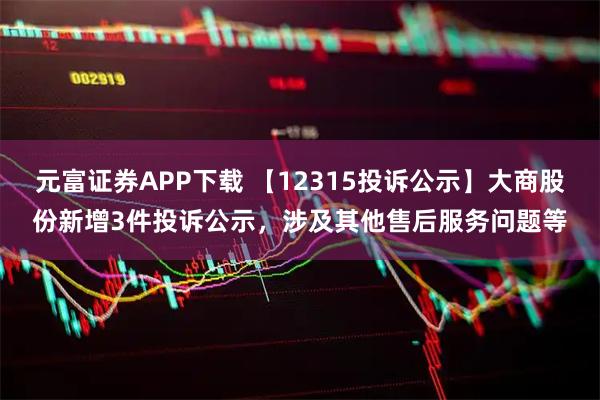 元富证券APP下载 【12315投诉公示】大商股份新增3件投诉公示，涉及其他售后服务问题等