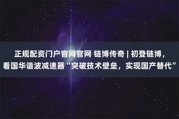 正规配资门户官网官网 链博传奇 | 初登链博，看国华谐波减速器“突破技术壁垒，实现国产替代”