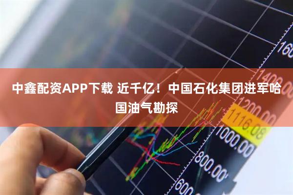中鑫配资APP下载 近千亿！中国石化集团进军哈国油气勘探