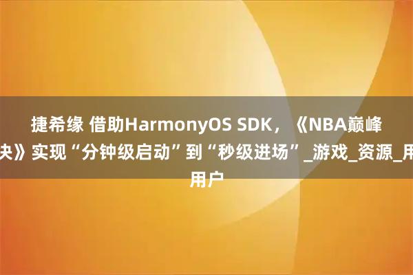 捷希缘 借助HarmonyOS SDK，《NBA巅峰对决》实现“分钟级启动”到“秒级进场”_游戏_资源_用户