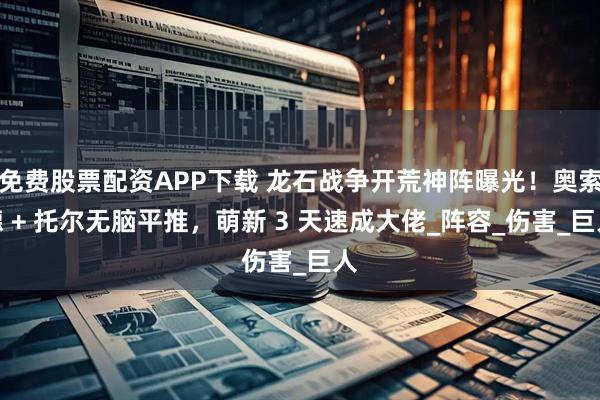 免费股票配资APP下载 龙石战争开荒神阵曝光！奥索德 + 托尔无脑平推，萌新 3 天速成大佬_阵容_伤害_巨人