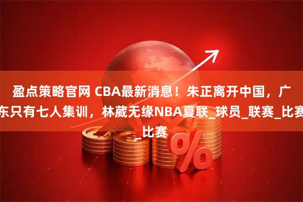 盈点策略官网 CBA最新消息！朱正离开中国，广东只有七人集训，林葳无缘NBA夏联_球员_联赛_比赛