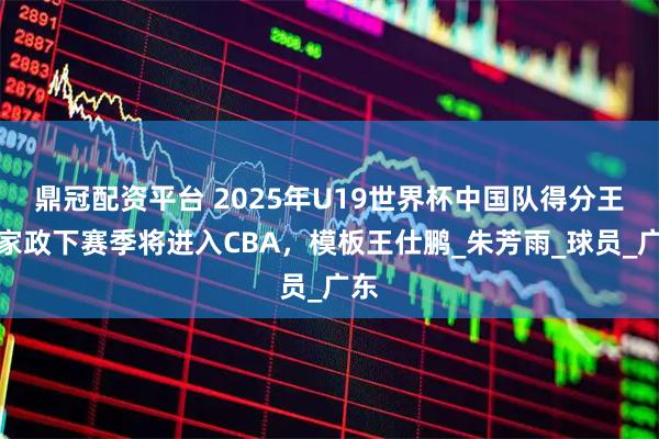 鼎冠配资平台 2025年U19世界杯中国队得分王陈家政下赛季将进入CBA，模板王仕鹏_朱芳雨_球员_广东