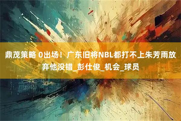 鼎茂策略 0出场！广东旧将NBL都打不上朱芳雨放弃他没错_彭仕俊_机会_球员