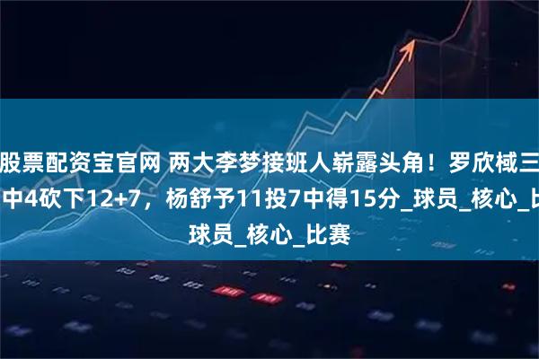 股票配资宝官网 两大李梦接班人崭露头角！罗欣棫三分6中4砍下12+7，杨舒予11投7中得15分_球员_核心_比赛
