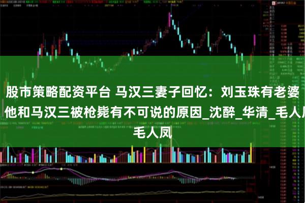 股市策略配资平台 马汉三妻子回忆：刘玉珠有老婆，他和马汉三被枪毙有不可说的原因_沈醉_华清_毛人凤