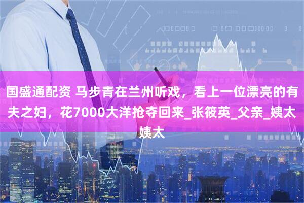 国盛通配资 马步青在兰州听戏，看上一位漂亮的有夫之妇，花7000大洋抢夺回来_张筱英_父亲_姨太