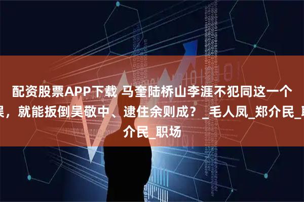 配资股票APP下载 马奎陆桥山李涯不犯同这一个错误,就能扳倒吴敬中、逮住余则成?_毛人凤_郑介民_职场