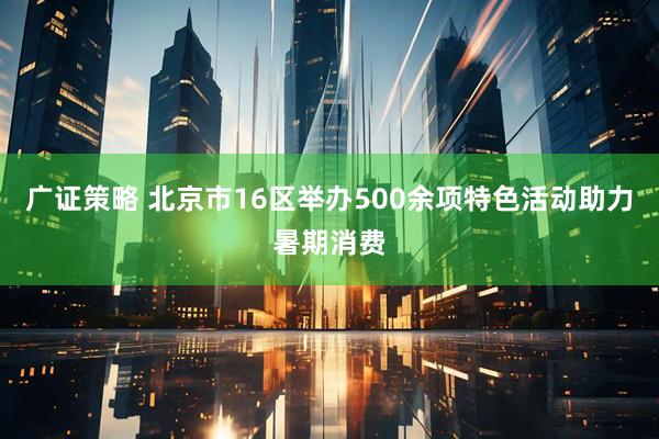 广证策略 北京市16区举办500余项特色活动助力暑期消费