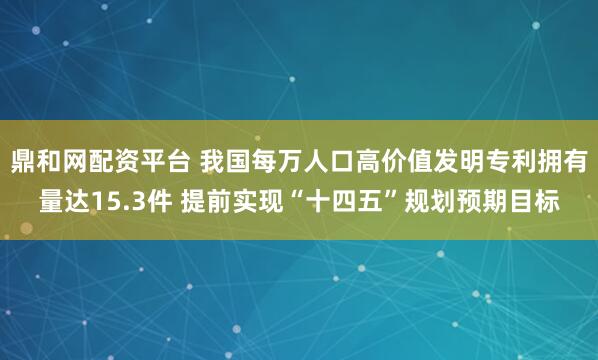 鼎和网配资平台 我国每万人口高价值发明专利拥有量达15.3件 提前实现“十四五”规划预期目标