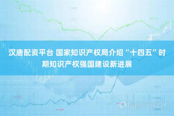 汉唐配资平台 国家知识产权局介绍“十四五”时期知识产权强国建设新进展