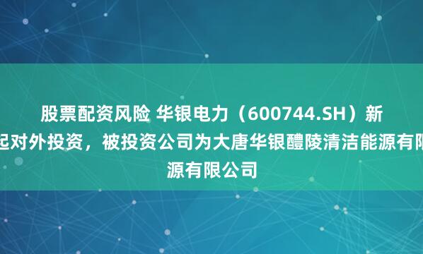 股票配资风险 华银电力（600744.SH）新增一起对外投资，被投资公司为大唐华银醴陵清洁能源有限公司