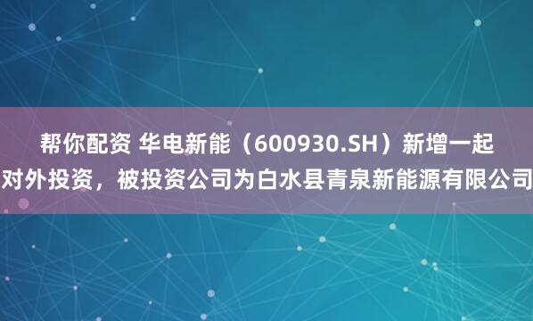 帮你配资 华电新能（600930.SH）新增一起对外投资，被投资公司为白水县青泉新能源有限公司