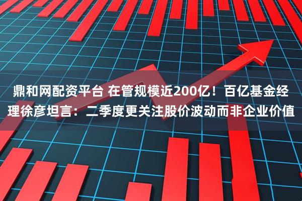 鼎和网配资平台 在管规模近200亿！百亿基金经理徐彦坦言：二季度更关注股价波动而非企业价值