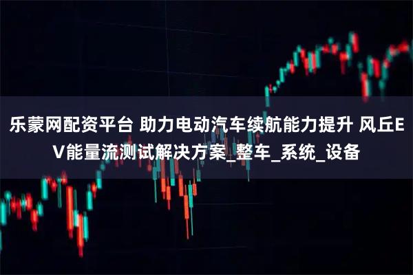 乐蒙网配资平台 助力电动汽车续航能力提升 风丘EV能量流测试解决方案_整车_系统_设备