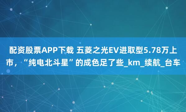 配资股票APP下载 五菱之光EV进取型5.78万上市，“纯电北斗星”的成色足了些_km_续航_台车