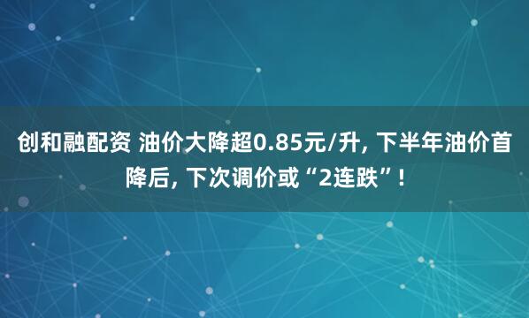 创和融配资 油价大降超0.85元/升, 下半年油价首降后, 下次调价或“2连跌”!