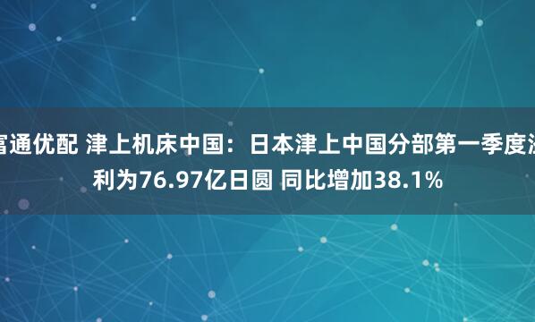 富通优配 津上机床中国：日本津上中国分部第一季度溢利为76.97亿日圆 同比增加38.1%