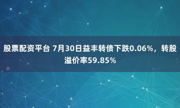 股票配资平台 7月30日益丰转债下跌0.06%，转股溢价率59.85%