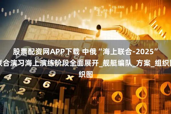 股票配资网APP下载 中俄“海上联合-2025”联合演习海上演练阶段全面展开_舰艇编队_方案_组织图