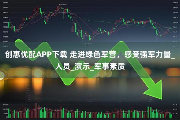 创惠优配APP下载 走进绿色军营，感受强军力量_人员_演示_军事素质