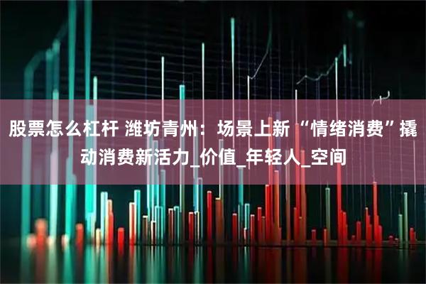 股票怎么杠杆 潍坊青州：场景上新 “情绪消费”撬动消费新活力_价值_年轻人_空间