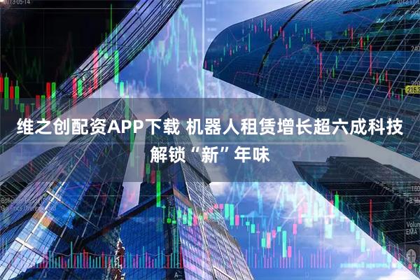 维之创配资APP下载 机器人租赁增长超六成　科技解锁“新”年味