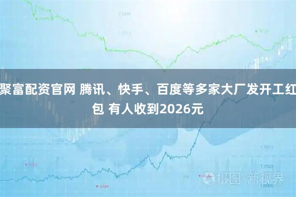 聚富配资官网 腾讯、快手、百度等多家大厂发开工红包 有人收到2026元