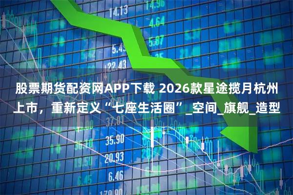 股票期货配资网APP下载 2026款星途揽月杭州上市，重新定义“七座生活圈”_空间_旗舰_造型