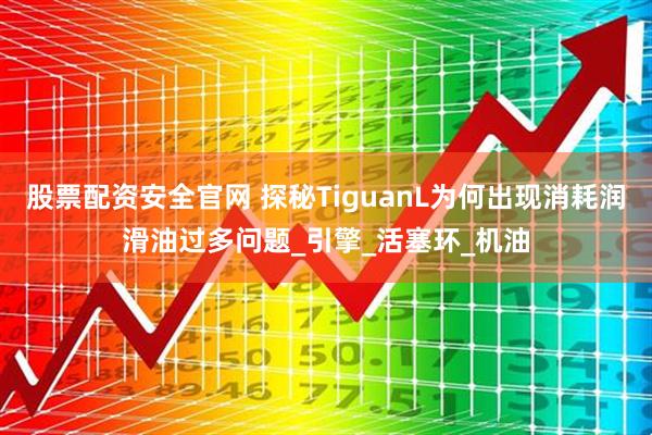 股票配资安全官网 探秘TiguanL为何出现消耗润滑油过多问题_引擎_活塞环_机油