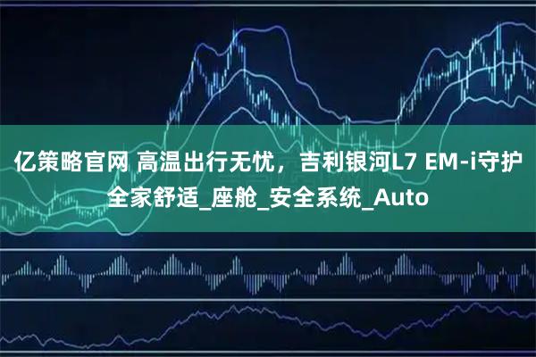 亿策略官网 高温出行无忧，吉利银河L7 EM-i守护全家舒适_座舱_安全系统_Auto