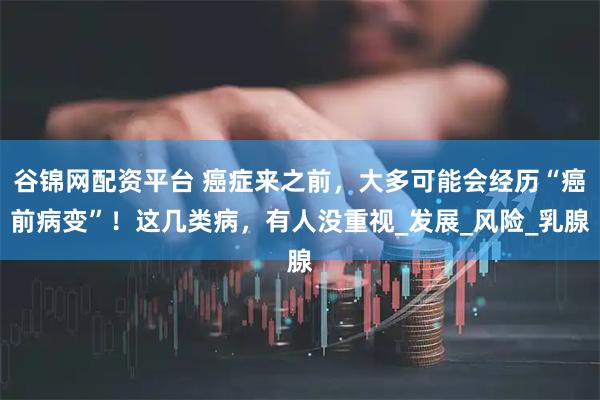 谷锦网配资平台 癌症来之前，大多可能会经历“癌前病变”！这几类病，有人没重视_发展_风险_乳腺