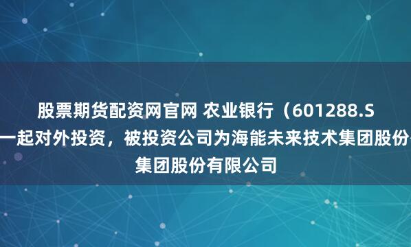 股票期货配资网官网 农业银行（601288.SH）新增一起对外投资，被投资公司为海能未来技术集团股份有限公司