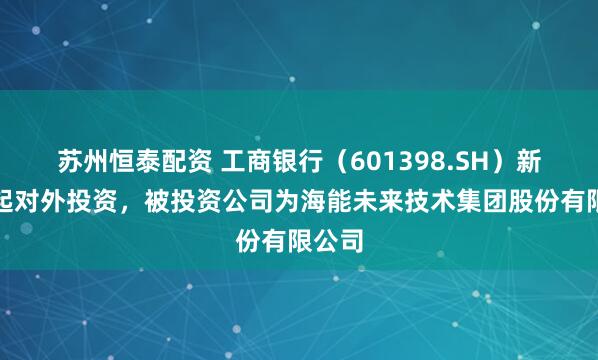 苏州恒泰配资 工商银行（601398.SH）新增一起对外投资，被投资公司为海能未来技术集团股份有限公司